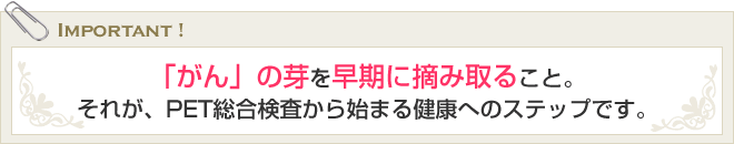 「がん」の芽を早期に摘み取ること。それが、PET総合検査から始まる健康へのステップです。