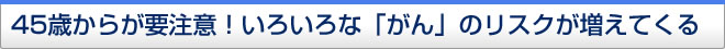 45歳からが要注意！いろいろな「がん」のリスクが増えてくる